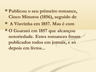  Publicou o seu primeiro romance,
Cinco Minutos (1856), seguido de
 A Viuvinha em 1857. Mas é com
 O Guarani em 1857 que alcançou
notoriedade. Estes romances foram
publicados todos em jornais, e só
depois em livros...
 