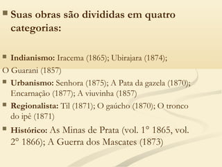  Suas obras são divididas em quatro
categorias:
 Indianismo: Iracema (1865); Ubirajara (1874);
O Guarani (1857)
 Urbanismo: Senhora (1875); A Pata da gazela (1870);
Encarnação (1877); A viuvinha (1857)
 Regionalista: Til (1871); O gaúcho (1870); O tronco
do ipê (1871)
 Histórico: As Minas de Prata (vol. 1° 1865, vol.
2° 1866); A Guerra dos Mascates (1873)
 