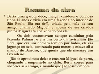 Resumo da obraResumo da obra
 Berta uma garota doce, meiga, caridosa e corajosa
tinha 15 anos e vivia em uma fazenda no interior de
São Paulo. Ela era órfã, criada pela mãe de seu
amigo chamado Miguel, e apesar de ser criados
juntos Miguel era apaixonado por ela.
Os dois costumavam sempre caminhar pela
fazenda Palmas, e em um certo dia avistaram Jão
Fera; que era um homem temido por todos, ele era
jagunço ou seja, contratado para matar, e estava ali a
mando de Barroso, que queria que ele matasse um
fazendeiro.
Jão se aproximou deles e encarou Miguel de perto,
chegando a empurrá-lo no chão. Berta correu para
socorrer seu amigo, e mando que Jão fosse embora.
 