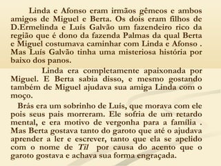 Linda e Afonso eram irmãos gêmeos e ambos
amigos de Miguel e Berta. Os dois eram filhos de
D.Ermelinda e Luís Galvão um fazendeiro rico da
região que é dono da fazenda Palmas da qual Berta
e Miguel costumava caminhar com Linda e Afonso .
Mas Luís Galvão tinha uma misteriosa história por
baixo dos panos.
Linda era completamente apaixonada por
Miguel. E Berta sabia disso, e mesmo gostando
também de Miguel ajudava sua amiga Linda com o
moço.
Brás era um sobrinho de Luís, que morava com ele
pois seus pais morreram. Ele sofria de um retardo
mental, e era motivo de vergonha para a família .
Mas Berta gostava tanto do garoto que até o ajudava
aprender a ler e escrever, tanto que ela se apelido
com o nome de Til por causa do acento que o
garoto gostava e achava sua forma engraçada.
 