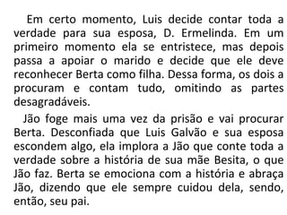Em certo momento, Luis decide contar toda a
verdade para sua esposa, D. Ermelinda. Em um
primeiro momento ela se entristece, mas depois
passa a apoiar o marido e decide que ele deve
reconhecer Berta como filha. Dessa forma, os dois a
procuram e contam tudo, omitindo as partes
desagradáveis.
Jão foge mais uma vez da prisão e vai procurar
Berta. Desconfiada que Luis Galvão e sua esposa
escondem algo, ela implora a Jão que conte toda a
verdade sobre a história de sua mãe Besita, o que
Jão faz. Berta se emociona com a história e abraça
Jão, dizendo que ele sempre cuidou dela, sendo,
então, seu pai.
 
