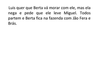 Luis quer que Berta vá morar com ele, mas ela
nega e pede que ele leve Miguel. Todos
partem e Berta fica na fazenda com Jão Fera e
Brás.
 