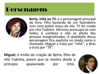 Personagens
• Berta, Inhá ou Til: é a personagem principal
do livro, filha bastarda de um fazendeiro
com uma pobre moça da vila. Til foi criada
por nhá Tudinha. Altruísta preocupa-se com
todos, é caridosa e não se afasta das
pessoas marginalizadas. A dualidade dessa
personagem fica explícita no modo como é
chamada: Miguel a trata por “Inhá”, e Brás
a trata por “Til”.
Miguel: é irmão de criação de Berta, filho de
nhá Tudinha, jovem que se mostra desde o
principio apaixonado por Inhá.
 