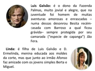 Luis Galvão: é o dono da Fazenda
Palmas, muito jovial e alegre, que na
juventude foi homem de muitas
aventuras amorosas e enrascadas –
numa dessas desonrou Besita recém-
casada com Barroso a qual ficou
grávida– sempre protegida por seu
camarada (“especie de capanga”) Jão
Fera.
Linda: é filha de Luis Galvão e D.
Ermelinda, menina educada aos moldes
da corte, mas que junto ao irmão Afonso
faz amizade com os jovens simples Berta e
Miguel.
 