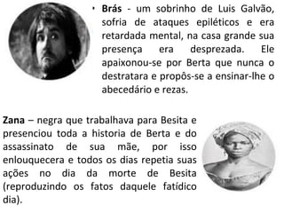 • Brás - um sobrinho de Luis Galvão,
sofria de ataques epiléticos e era
retardada mental, na casa grande sua
presença era desprezada. Ele
apaixonou-se por Berta que nunca o
destratara e propôs-se a ensinar-lhe o
abecedário e rezas.
Zana – negra que trabalhava para Besita e
presenciou toda a historia de Berta e do
assassinato de sua mãe, por isso
enlouquecera e todos os dias repetia suas
ações no dia da morte de Besita
(reproduzindo os fatos daquele fatídico
dia).
 