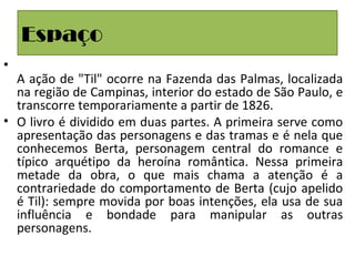 Espaço
•
A ação de "Til" ocorre na Fazenda das Palmas, localizada
na região de Campinas, interior do estado de São Paulo, e
transcorre temporariamente a partir de 1826.
• O livro é dividido em duas partes. A primeira serve como
apresentação das personagens e das tramas e é nela que
conhecemos Berta, personagem central do romance e
típico arquétipo da heroína romântica. Nessa primeira
metade da obra, o que mais chama a atenção é a
contrariedade do comportamento de Berta (cujo apelido
é Til): sempre movida por boas intenções, ela usa de sua
influência e bondade para manipular as outras
personagens.
 