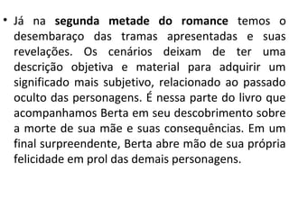 • Já na segunda metade do romance temos o
desembaraço das tramas apresentadas e suas
revelações. Os cenários deixam de ter uma
descrição objetiva e material para adquirir um
significado mais subjetivo, relacionado ao passado
oculto das personagens. É nessa parte do livro que
acompanhamos Berta em seu descobrimento sobre
a morte de sua mãe e suas consequências. Em um
final surpreendente, Berta abre mão de sua própria
felicidade em prol das demais personagens.
 