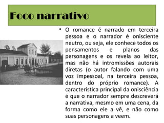 Foco narrativo
• O romance é narrado em terceira
pessoa e o narrador é onisciente
neutro, ou seja, ele conhece todos os
pensamentos e planos das
personagens e os revela ao leitor,
mas não há intromissões autorais
diretas (o autor falando com uma
voz impessoal, na terceira pessoa,
dentro do próprio romance). A
característica principal da onisciência
é que o narrador sempre descreverá
a narrativa, mesmo em uma cena, da
forma como ele a vê, e não como
suas personagens a veem.
 