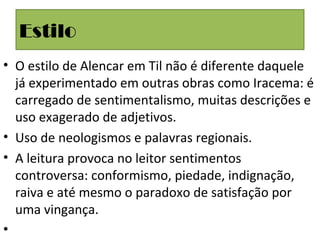 Estilo
• O estilo de Alencar em Til não é diferente daquele
já experimentado em outras obras como Iracema: é
carregado de sentimentalismo, muitas descrições e
uso exagerado de adjetivos.
• Uso de neologismos e palavras regionais.
• A leitura provoca no leitor sentimentos
controversa: conformismo, piedade, indignação,
raiva e até mesmo o paradoxo de satisfação por
uma vingança.
•
 