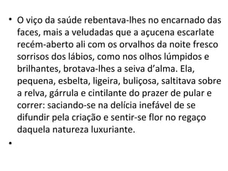 • O viço da saúde rebentava-lhes no encarnado das
faces, mais a veludadas que a açucena escarlate
recém-aberto ali com os orvalhos da noite fresco
sorrisos dos lábios, como nos olhos lúmpidos e
brilhantes, brotava-lhes a seiva d’alma. Ela,
pequena, esbelta, ligeira, buliçosa, saltitava sobre
a relva, gárrula e cintilante do prazer de pular e
correr: saciando-se na delícia inefável de se
difundir pela criação e sentir-se flor no regaço
daquela natureza luxuriante.
•
 