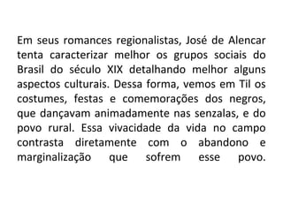 Em seus romances regionalistas, José de Alencar
tenta caracterizar melhor os grupos sociais do
Brasil do século XIX detalhando melhor alguns
aspectos culturais. Dessa forma, vemos em Til os
costumes, festas e comemorações dos negros,
que dançavam animadamente nas senzalas, e do
povo rural. Essa vivacidade da vida no campo
contrasta diretamente com o abandono e
marginalização que sofrem esse povo.
 