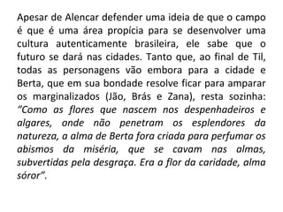 Apesar de Alencar defender uma ideia de que o campo
é que é uma área propícia para se desenvolver uma
cultura autenticamente brasileira, ele sabe que o
futuro se dará nas cidades. Tanto que, ao final de Til,
todas as personagens vão embora para a cidade e
Berta, que em sua bondade resolve ficar para amparar
os marginalizados (Jão, Brás e Zana), resta sozinha:
“Como as flores que nascem nos despenhadeiros e
algares, onde não penetram os esplendores da
natureza, a alma de Berta fora criada para perfumar os
abismos da miséria, que se cavam nas almas,
subvertidas pela desgraça. Era a flor da caridade, alma
sóror”.
 