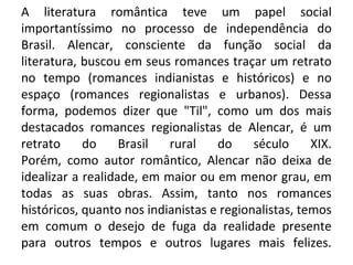 A literatura romântica teve um papel social
importantíssimo no processo de independência do
Brasil. Alencar, consciente da função social da
literatura, buscou em seus romances traçar um retrato
no tempo (romances indianistas e históricos) e no
espaço (romances regionalistas e urbanos). Dessa
forma, podemos dizer que "Til", como um dos mais
destacados romances regionalistas de Alencar, é um
retrato do Brasil rural do século XIX.
Porém, como autor romântico, Alencar não deixa de
idealizar a realidade, em maior ou em menor grau, em
todas as suas obras. Assim, tanto nos romances
históricos, quanto nos indianistas e regionalistas, temos
em comum o desejo de fuga da realidade presente
para outros tempos e outros lugares mais felizes.
 