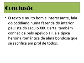 Conclusão
• O texto é muito bom e interessante, fala
do cotidiano numa fazenda do interior
paulista do século XIX. Berta, também
conhecida pelo apelido Til, é a típica
heroína romântica de alma bondosa que
se sacrifica em prol de todos.
 