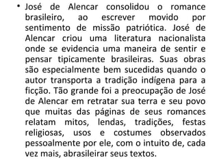 • José de Alencar consolidou o romance
brasileiro, ao escrever movido por
sentimento de missão patriótica. José de
Alencar criou uma literatura nacionalista
onde se evidencia uma maneira de sentir e
pensar tipicamente brasileiras. Suas obras
são especialmente bem sucedidas quando o
autor transporta a tradição indígena para a
ficção. Tão grande foi a preocupação de José
de Alencar em retratar sua terra e seu povo
que muitas das páginas de seus romances
relatam mitos, lendas, tradições, festas
religiosas, usos e costumes observados
pessoalmente por ele, com o intuito de, cada
vez mais, abrasileirar seus textos.
 