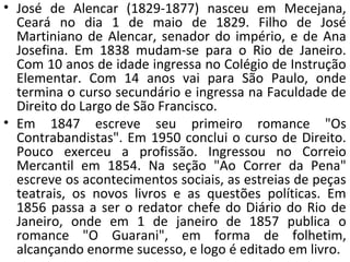 • José de Alencar (1829-1877) nasceu em Mecejana,
Ceará no dia 1 de maio de 1829. Filho de José
Martiniano de Alencar, senador do império, e de Ana
Josefina. Em 1838 mudam-se para o Rio de Janeiro.
Com 10 anos de idade ingressa no Colégio de Instrução
Elementar. Com 14 anos vai para São Paulo, onde
termina o curso secundário e ingressa na Faculdade de
Direito do Largo de São Francisco.
• Em 1847 escreve seu primeiro romance "Os
Contrabandistas". Em 1950 conclui o curso de Direito.
Pouco exerceu a profissão. Ingressou no Correio
Mercantil em 1854. Na seção "Ao Correr da Pena"
escreve os acontecimentos sociais, as estreias de peças
teatrais, os novos livros e as questões políticas. Em
1856 passa a ser o redator chefe do Diário do Rio de
Janeiro, onde em 1 de janeiro de 1857 publica o
romance "O Guarani", em forma de folhetim,
alcançando enorme sucesso, e logo é editado em livro.
 