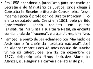 • Em 1858 abandona o jornalismo para ser chefe da
Secretaria do Ministério da Justiça, onde chega à
Consultoria. Recebe o título de Conselheiro. Nessa
mesma época é professor de Direito Mercantil. Foi
eleito deputado pelo Ceará em 1861, pelo partido
Conservador, sendo reeleito em quatro
legislaturas. Na visita a sua terra Natal, se encanta
com a lenda de "Iracema", e a transforma em livro.
• Famoso, a ponto de ser aclamado por Machado de
Assis como "o chefe da literatura nacional", José
de Alencar morreu aos 48 anos no Rio de Janeiro
vítima da tuberculose, em 12 de dezembro de
1877, deixando seis filhos, inclusive Mário de
Alencar, que seguiria a carreira de letras do pai.
 