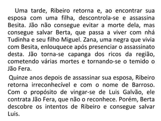Uma tarde, Ribeiro retorna e, ao encontrar sua
esposa com uma filha, descontrola-se e assassina
Besita. Jão não consegue evitar a morte dela, mas
consegue salvar Berta, que passa a viver com nhá
Tudinha e seu filho Miguel. Zana, uma negra que vivia
com Besita, enlouquece após presenciar o assassinato
desta. Jão torna-se capanga dos ricos da região,
cometendo várias mortes e tornando-se o temido o
Jão Fera.
Quinze anos depois de assassinar sua esposa, Ribeiro
retorna irreconhecível e com o nome de Barroso.
Com o propósito de vingar-se de Luis Galvão, ele
contrata Jão Fera, que não o reconhece. Porém, Berta
descobre os intentos de Ribeiro e consegue salvar
Luis.
 