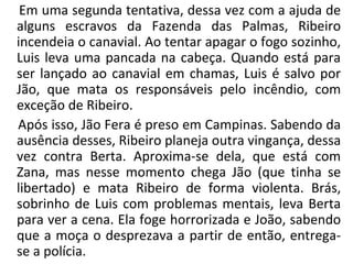 Em uma segunda tentativa, dessa vez com a ajuda de
alguns escravos da Fazenda das Palmas, Ribeiro
incendeia o canavial. Ao tentar apagar o fogo sozinho,
Luis leva uma pancada na cabeça. Quando está para
ser lançado ao canavial em chamas, Luis é salvo por
Jão, que mata os responsáveis pelo incêndio, com
exceção de Ribeiro.
Após isso, Jão Fera é preso em Campinas. Sabendo da
ausência desses, Ribeiro planeja outra vingança, dessa
vez contra Berta. Aproxima-se dela, que está com
Zana, mas nesse momento chega Jão (que tinha se
libertado) e mata Ribeiro de forma violenta. Brás,
sobrinho de Luis com problemas mentais, leva Berta
para ver a cena. Ela foge horrorizada e João, sabendo
que a moça o desprezava a partir de então, entrega-
se a polícia.
 