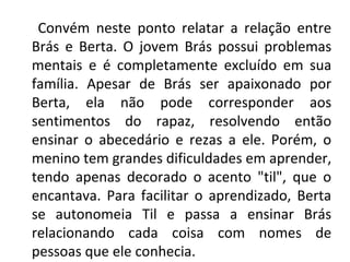 Convém neste ponto relatar a relação entre
Brás e Berta. O jovem Brás possui problemas
mentais e é completamente excluído em sua
família. Apesar de Brás ser apaixonado por
Berta, ela não pode corresponder aos
sentimentos do rapaz, resolvendo então
ensinar o abecedário e rezas a ele. Porém, o
menino tem grandes dificuldades em aprender,
tendo apenas decorado o acento "til", que o
encantava. Para facilitar o aprendizado, Berta
se autonomeia Til e passa a ensinar Brás
relacionando cada coisa com nomes de
pessoas que ele conhecia.
 