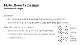 Multicollinearity (다중 공선성)
Definition & Example
Definition
- 회귀 모형에서 두 개 이상의 예측 변수가 서로 강한 상관관계를 가지는 경우를 말한다
- 실제로 예측 변수와 결과 변수가 연관이 있더라도, 모형은 연관이 없다는 결론을 내려버린다
Example : 다리 길이와 키의 관계 시뮬레이션
- 양쪽 다리 모두 키의 40~50% 길이가 되도록 시뮬레이션을 수행한다
- 그리고 각 다리 길이가 키와 어떤 관련이 있는지 모형을 통해 확인한다
- 그런데 결과의 상태가....?
L H
R H
L
H
R
효과 있음
효과 있음
둘 다 
효과 없음 
?????????
 