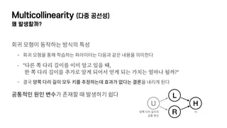 Multicollinearity (다중 공선성)
왜 발생할까?
회귀 모형이 동작하는 방식의 특성
- 회귀 모형을 통해 학습하는 파라미터는 다음과 같은 내용을 의미한다
- "다른 쪽 다리 길이를 이미 알고 있을 때,  
한 쪽 다리 길이를 추가로 알게 되어서 얻게 되는 가치는 얼마나 될까?"
- 결국 양쪽 다리 길이 모두 키를 추정하는데 효과가 없다는 결론을 내리게 된다
공통적인 원인 변수가 존재할 때 발생하기 쉽다 L
U
R
H
양쪽 다리 길이의 
공통 원인
키
 