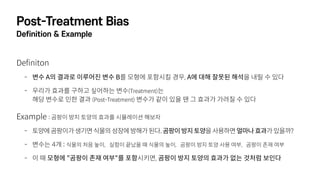 Post-Treatment Bias
Definition & Example
Definiton
- 변수 A의 결과로 이루어진 변수 B를 모형에 포함시킬 경우, A에 대해 잘못된 해석을 내릴 수 있다
- 우리가 효과를 구하고 싶어하는 변수(Treatment)는 
해당 변수로 인한 결과 (Post-Treatment) 변수가 같이 있을 땐 그 효과가 가려질 수 있다
Example : 곰팡이 방지 토양의 효과를 시뮬레이션 해보자
- 토양에곰팡이가생기면식물의성장에방해가된다.곰팡이방지토양을사용하면얼마나효과가있을까?
- 변수는 4개 : 식물의 처음 높이, 실험이 끝났을 때 식물의 높이, 곰팡이 방지 토양 사용 여부, 곰팡이 존재 여부
- 이 때 모형에 "곰팡이 존재 여부"를 포함시키면, 곰팡이 방지 토양의 효과가 없는 것처럼 보인다
 
