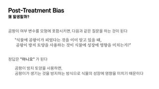 Post-Treatment Bias
왜 발생할까?
곰팡이 여부 변수를 모형에 포함시키면, 다음과 같은 질문을 하는 것이 된다
"식물에 곰팡이가 피었다는 것을 이미 알고 있을 때,  
곰팡이 방지 토양을 사용하는 것이 식물에 성장에 영향을 미치는가?"
 
정답은 "아니오" 가 된다
곰팡이 방지 토양을 사용하면, 
곰팡이가 생기는 것을 방지하는 방식으로 식물의 성장에 영향을 미치기 때문이다
 