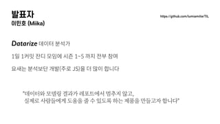 발표자
이민호 (Miika)
Datarize 데이터 분석가
1일 1커밋 잔디 모임에 시즌 1~5 까지 전부 참여
요새는 분석보단 개발(주로 JS)을 더 많이 합니다
"데이터와 모델링 결과가 레포트에서 멈추지 않고, 
실제로 사람들에게 도움을 줄 수 있도록 하는 제품을 만들고자 합니다"
https://github.com/lumiamitie/TIL
 