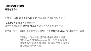 Collider Bias
왜 발생할까?
두 변수의 공통 결과 변수(Collider)에 조건을 부여할 때 발생한다
Collider 변수에 조건을 부여하면,  
그 원인에 해당하는 변수들 사이에 가짜 상관관계를 만들어낸다
표본을 선택하는 과정이 결과에 영향을 미치는 선택 편향(Selection Bias)과 관련이 있다
"신뢰성이 떨어지는 연구가 저널에 게재되려면  
그만큼 뉴스거리로서는 높은 가치가 있어야 한다.  
그렇지 않았다면 아예 선택조차 받지 못했을 것이다.  
그 반대도 마찬가지다."
 
