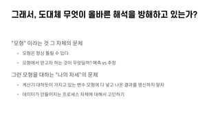 그래서, 도대체 무엇이 올바른 해석을 방해하고 있는가?
"모형" 이라는 것 그 자체의 문제
- 모형은 항상 틀릴 수 있다
- 모형에서 얻고자 하는 것이 무엇일까? 예측 vs 추정
그런 모형을 대하는 "나의 자세"의 문제
- 계산기 대하듯이 가지고 있는 변수 모형에 다 넣고 나온 결과를 맹신하지 말자
- 데이터가 만들어지는 프로세스 자체에 대해서 고민하기
 