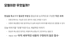 모형이란 무엇일까?
현실을 축소하여 필요한 부분을 중심으로 논리적으로 구성한 작은 세계
- 모형 안에서는 가능한 모든 경우의 수를 고려할 수 있다
- 모형이 예상했던 대로 동작하는지 실제 세상의 데이터를 바탕으로 검증할 수 있다
오늘 이야기할 "모형"이란 다소 개념적인 이야기
- 현실의 축소판은 맞지만, 어떻게 축소했는지 고민하지는 않을 것
- 개발로 치면 "아직 세부적인 내용이 구현되지 않은 함수"
 