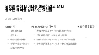 모형을 통해 데이터를 이해하려고 할 때 
올바른 해석을 방해하는 요인들
사실 너무 많은데...
(멍청한) 나
- 잘못세운가설
- 코드실수
- 데이터잘못가져옴
- 파악하지못한히스토리
- 도메인지식부족
(제대로 쌓여있다던) 데이터
- 분석을목적으로쌓아두지않은로그덩어리
- 분명있다고그랬는데비어있는데이터
- 직관적인해석과는거리가먼카테고리코드값들
- 문서에정의된용도와다르게사용되고있는컬럼들
+ 또 다른 무언가
...
 