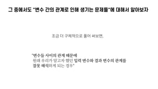 그 중에서도 "변수 간의 관계로 인해 생기는 문제들"에 대해서 알아보자
조금 더 구체적으로 풀어 써보면,
"변수들 사이의 관계 때문에 
원래 우리가 알고자 했던 입력 변수와 결과 변수의 관계를 
잘못 해석하게 되는 경우"
 