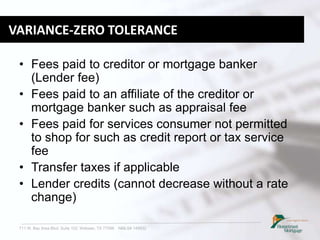 711 W. Bay Area Blvd. Suite 102, Webster, TX 77598 NMLS# 149932
VARIANCE-ZERO TOLERANCE
• Fees paid to creditor or mortgage banker
(Lender fee)
• Fees paid to an affiliate of the creditor or
mortgage banker such as appraisal fee
• Fees paid for services consumer not permitted
to shop for such as credit report or tax service
fee
• Transfer taxes if applicable
• Lender credits (cannot decrease without a rate
change)
 