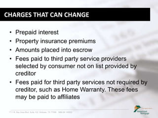711 W. Bay Area Blvd. Suite 102, Webster, TX 77598 NMLS# 149932
CHARGES THAT CAN CHANGE
• Prepaid interest
• Property insurance premiums
• Amounts placed into escrow
• Fees paid to third party service providers
selected by consumer not on list provided by
creditor
• Fees paid for third party services not required by
creditor, such as Home Warranty. These fees
may be paid to affiliates
 