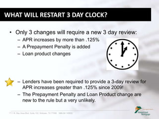 711 W. Bay Area Blvd. Suite 102, Webster, TX 77598 NMLS# 149932
WHAT WILL RESTART 3 DAY CLOCK?
• Only 3 changes will require a new 3 day review:
– APR increases by more than .125%
– A Prepayment Penalty is added
– Loan product changes
– Lenders have been required to provide a 3-day review for
APR increases greater than .125% since 2009!
– The Prepayment Penalty and Loan Product change are
new to the rule but a very unlikely.
 