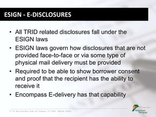 711 W. Bay Area Blvd. Suite 102, Webster, TX 77598 NMLS# 149932
ESIGN - E-DISCLOSURES
• All TRID related disclosures fall under the
ESIGN laws
• ESIGN laws govern how disclosures that are not
provided face-to-face or via some type of
physical mail delivery must be provided
• Required to be able to show borrower consent
and proof that the recipient has the ability to
receive it
• Encompass E-delivery has that capability
 