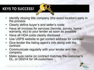 711 W. Bay Area Blvd. Suite 102, Webster, TX 77598 NMLS# 149932
KEYS TO SUCCESS!
• Identify closing title company (the exact location) early in
the process
• Clearly define buyer’s and seller’s costs
• Have all invoices for services (termite, survey, home
warranty, etc) to your lender as soon as possible
• Have all HOA costs clearly disclosed
• Use USPS website to get correct address for contract
• Give lender the listing agent’s info along with the
contract
• Communicate regularly with your lender and title
company
• Make sure name on contract matches the customer’s
DL, or DD214 for VA customers
 