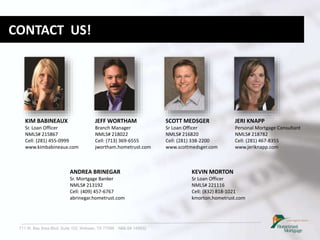 711 W. Bay Area Blvd. Suite 102, Webster, TX 77598 NMLS# 149932
CONTACT US!
KIM BABINEAUX
Sr. Loan Officer
NMLS# 215867
Cell: (281) 455-0999
www.kimbabineaux.com
JERI KNAPP
Personal Mortgage Consultant
NMLS# 218782
Cell: (281) 467-8355
www.jeriknapp.com
SCOTT MEDSGER
Sr Loan Officer
NMLS# 216820
Cell: (281) 338-2200
www.scottmedsger.com
ANDREA BRINEGAR
Sr. Mortgage Banker
NMLS# 213192
Cell: (409) 457-6767
abrinegar.hometrust.com
JEFF WORTHAM
Branch Manager
NMLS# 218022
Cell: (713) 369-6555
jwortham.hometrust.com
KEVIN MORTON
Sr Loan Officer
NMLS# 221116
Cell: (832) 818-1021
kmorton.hometrust.com
 