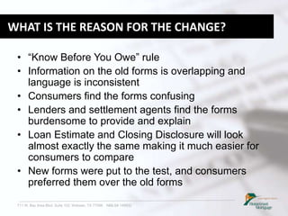 711 W. Bay Area Blvd. Suite 102, Webster, TX 77598 NMLS# 149932
WHAT IS THE REASON FOR THE CHANGE?
• “Know Before You Owe” rule
• Information on the old forms is overlapping and
language is inconsistent
• Consumers find the forms confusing
• Lenders and settlement agents find the forms
burdensome to provide and explain
• Loan Estimate and Closing Disclosure will look
almost exactly the same making it much easier for
consumers to compare
• New forms were put to the test, and consumers
preferred them over the old forms
 