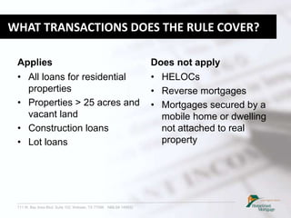 711 W. Bay Area Blvd. Suite 102, Webster, TX 77598 NMLS# 149932
WHAT TRANSACTIONS DOES THE RULE COVER?
Applies
• All loans for residential
properties
• Properties > 25 acres and
vacant land
• Construction loans
• Lot loans
Does not apply
• HELOCs
• Reverse mortgages
• Mortgages secured by a
mobile home or dwelling
not attached to real
property
 