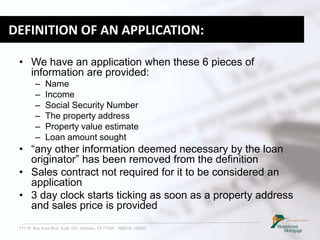 711 W. Bay Area Blvd. Suite 102, Webster, TX 77598 NMLS# 149932
DEFINITION OF AN APPLICATION:
• We have an application when these 6 pieces of
information are provided:
– Name
– Income
– Social Security Number
– The property address
– Property value estimate
– Loan amount sought
• “any other information deemed necessary by the loan
originator” has been removed from the definition
• Sales contract not required for it to be considered an
application
• 3 day clock starts ticking as soon as a property address
and sales price is provided
 