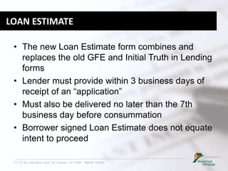 711 W. Bay Area Blvd. Suite 102, Webster, TX 77598 NMLS# 149932
LOAN ESTIMATE
• The new Loan Estimate form combines and
replaces the old GFE and Initial Truth in Lending
forms
• Lender must provide within 3 business days of
receipt of an “application”
• Must also be delivered no later than the 7th
business day before consummation
• Borrower signed Loan Estimate does not equate
intent to proceed
 