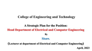 College of Engineering and Technology
A Strategic Plan for the Position:
Head Department of Electrical and Computer Engineering
By
Sisaw.
(Lecturer at department of Electrical and Computer Engineering)
April, 2023
 