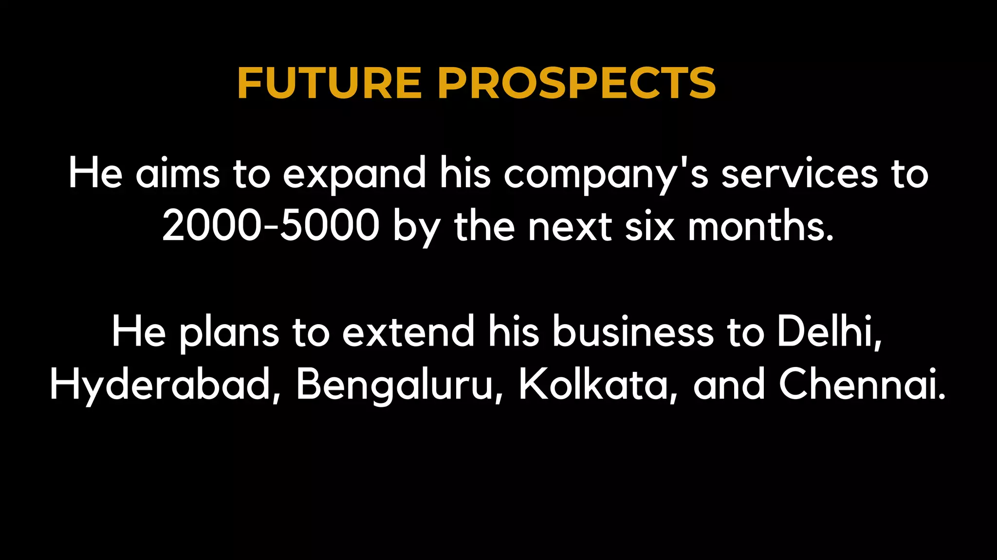 FUTURE PROSPECTS
He aims to expand his company's services to
2000-5000 by the next six months.
He plans to extend his business to Delhi,
Hyderabad, Bengaluru, Kolkata, and Chennai.
 