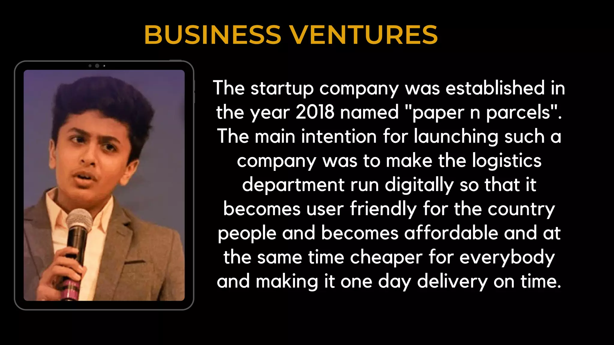 BUSINESS VENTURES
The startup company was established in
the year 2018 named "paper n parcels".
The main intention for launching such a
company was to make the logistics
department run digitally so that it
becomes user friendly for the country
people and becomes affordable and at
the same time cheaper for everybody
and making it one day delivery on time.
 