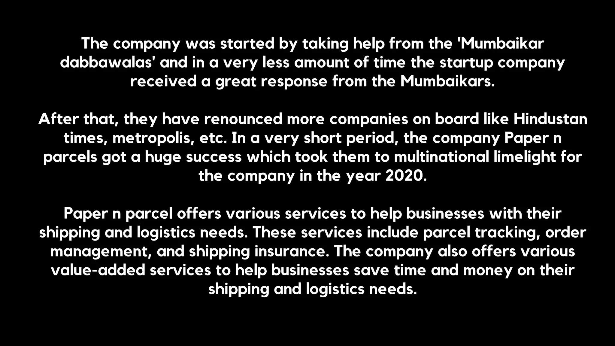 The company was started by taking help from the 'Mumbaikar
dabbawalas' and in a very less amount of time the startup company
received a great response from the Mumbaikars.
After that, they have renounced more companies on board like Hindustan
times, metropolis, etc. In a very short period, the company Paper n
parcels got a huge success which took them to multinational limelight for
the company in the year 2020.
Paper n parcel offers various services to help businesses with their
shipping and logistics needs. These services include parcel tracking, order
management, and shipping insurance. The company also offers various
value-added services to help businesses save time and money on their
shipping and logistics needs.
 