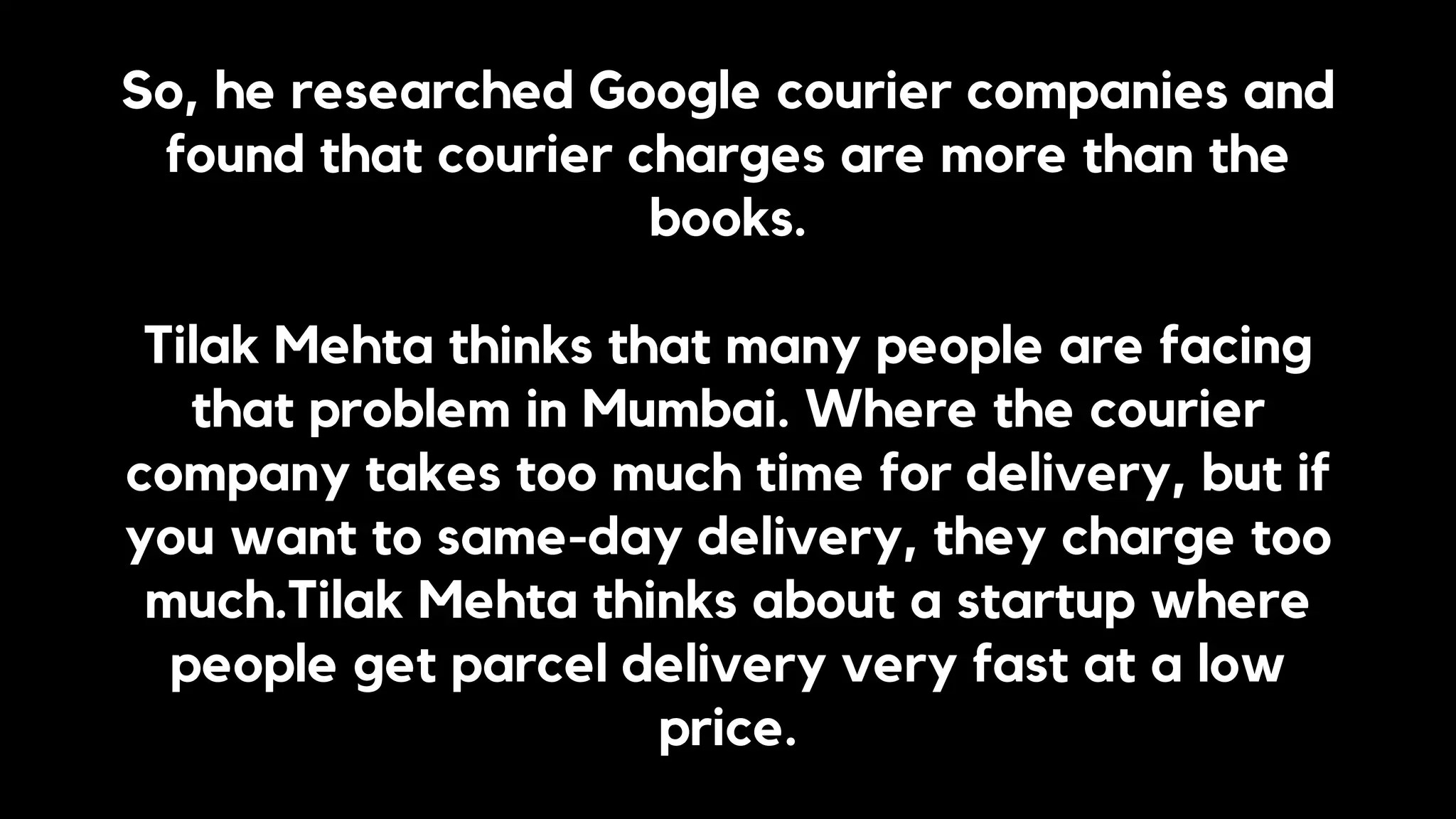 So, he researched Google courier companies and
found that courier charges are more than the
books.
Tilak Mehta thinks that many people are facing
that problem in Mumbai. Where the courier
company takes too much time for delivery, but if
you want to same-day delivery, they charge too
much.Tilak Mehta thinks about a startup where
people get parcel delivery very fast at a low
price.
 