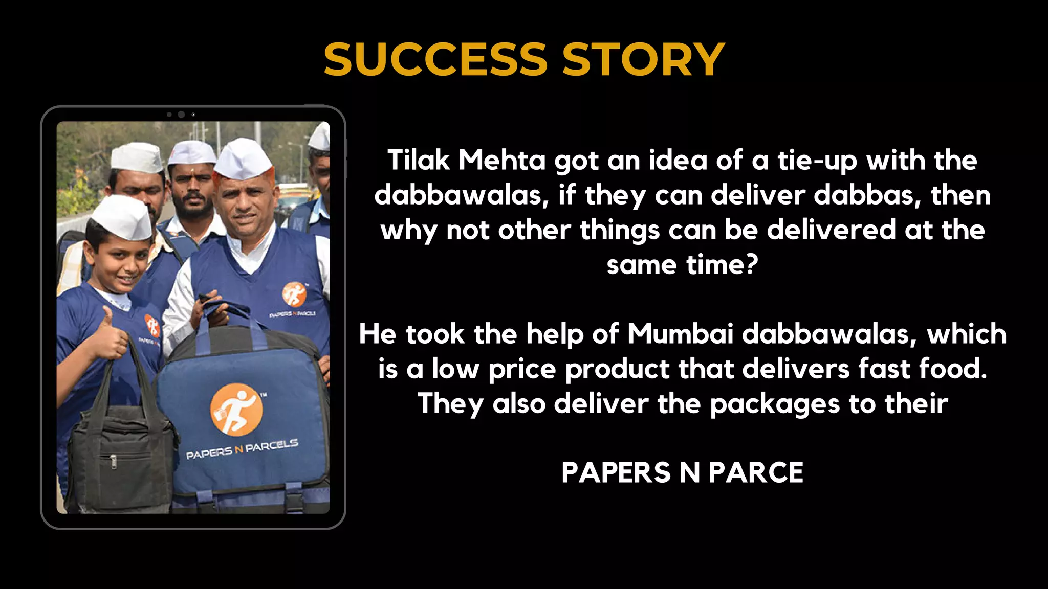 SUCCESS STORY
Tilak Mehta got an idea of a tie-up with the
dabbawalas, if they can deliver dabbas, then
why not other things can be delivered at the
same time?
He took the help of Mumbai dabbawalas, which
is a low price product that delivers fast food.
They also deliver the packages to their
PAPERS N PARCE
 